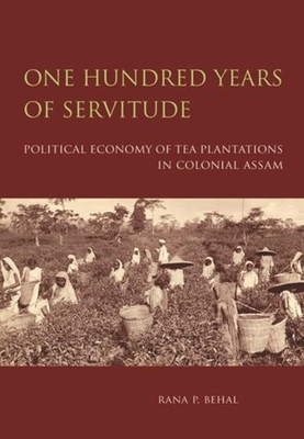 One Hundred Years of Servitude - Political Economy of Tea Plantations in Colonial Assam - Behal, Rana