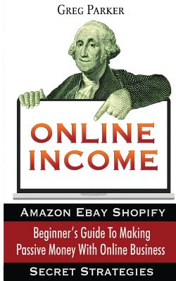 Online Income: Beginner's Guide to Making Passive Money with Online Business (Amazon, Ebay, Web Design, Shopify, Secret Strategies) - Parker, Greg