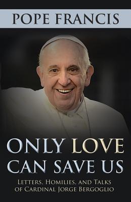 Only Love Can Save Us: Letters, Homilies, and Talks of Cardinal Jorge Bergoglio - Pope Francis