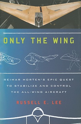 Only the Wing: Reimar Horten's Epic Quest to Stabilize and Control the All-Wing Aircraft - Lee, Russell E