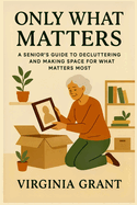 Only What Matters: A Seniors Guide to Decluttering and Making Space For What Matters Most
