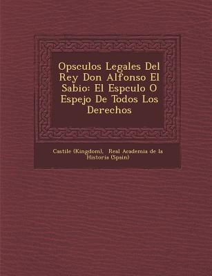 Op sculos Legales Del Rey Don Alfonso El Sabio: El Esp culo O Espejo De Todos Los Derechos - (Kingdom), Castile, and Real Academia de la Historia (Spain) (Creator)