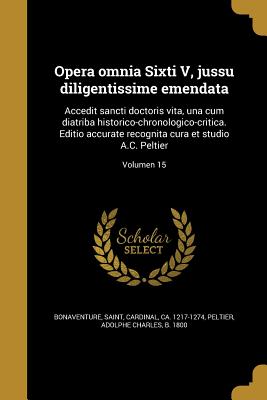 Opera omnia Sixti V, jussu diligentissime emendata: Accedit sancti doctoris vita, una cum diatriba historico-chronologico-critica. Editio accurate recognita cura et studio A.C. Peltier; Volumen 15 - Bonaventure, Saint Cardinal (Creator), and Peltier, Adolphe Charles B 1800 (Creator)