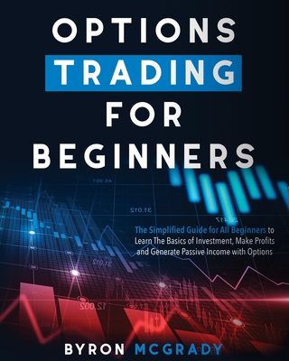 Options Trading For Beginners: The Simplified Guide for All Beginners to Learn The Basics of Investment, Make Profits and Generate Passive Income with Options - McGrady, Byron
