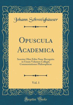 Opuscula Academica, Vol. 1: Seorsim Olim Edita Nunc Recognita in Unum Volumen Collegit; Commentationes Philosophicae (Classic Reprint) - Schweighauser, Johann