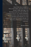 Oration Delivered in Wallingford, on the 11th of March 1801, Before the Republicans of the State of Connecticut, at Their General Thanksgiving, for the Election of Thomas Jefferson to the President and of Aaron Burr to the Vice Presidency of the United