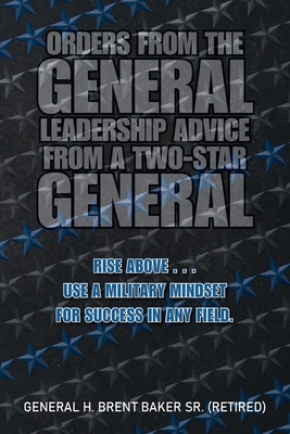 Orders from the General...Leadership Advice from a Two-Star General: Rise Above . . . Use a Military Mindset for Success in Any Field. - Baker (Retired), General H Brent, Sr.