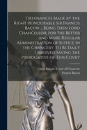 Ordinances Made by the Right Honourable Sir Francis Bacon ... Being Then Lord Chancellor, for the Better and More Regular Administration of Iustice in the Chancery, to Be Daily Observed Saving the Prerogative of This Covrt