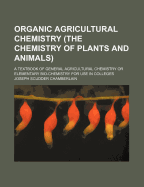 Organic Agricultural Chemistry (the Chemistry of Plants and Animals); A Textbook of General Agricultural Chemistry or Elementary Bio-Chemistry for Use in Colleges