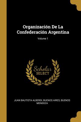 Organizaci?n De La Confederaci?n Argentina; Volume 1 - Alberdi, Juan Bautista, and Aires, Buenos, and Mendoza, Buenos