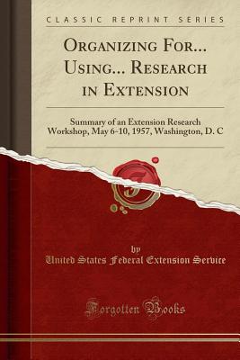 Organizing For... Using... Research in Extension: Summary of an Extension Research Workshop, May 6-10, 1957, Washington, D. C (Classic Reprint) - Service, United States Federal Extension
