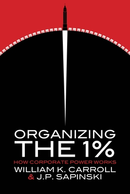 Organizing the 1%: How Corporate Power Works - Carroll, William K, and Sapinski, J P