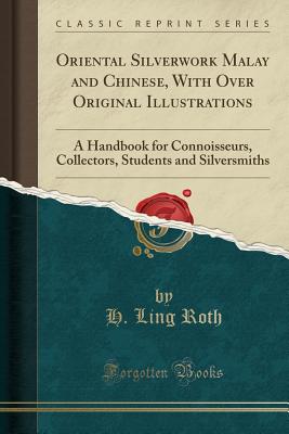 Oriental Silverwork Malay and Chinese, with Over Original Illustrations: A Handbook for Connoisseurs, Collectors, Students and Silversmiths (Classic Reprint) - Roth, H Ling