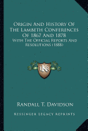 Origin And History Of The Lambeth Conferences Of 1867 And 1878: With The Official Reports And Resolutions (1888)