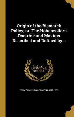 Origin of the Bismarck Policy; or, The Hohenzollern Doctrine and Maxims Described and Defined by .. - Frederick, King of Prussia 1712-1786, II (Creator)