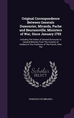 Original Correspondence Between Generals Dumourier, Miranda, Pache and Beurnonville, Ministers of War, Since January 1793: Including The Orders of General Dumourier to General Miranda, From The Invasion of Holland to The Overthrow of The French, After The - De Miranda, Francisco