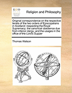 Original Correspondence on the Respective Tenets of the Two Orders of Episcopalians in Scotland: Respecting the Royal Supremacy; The Canonical Obedience Due from Inferior Clergy; And the Usages in the Office of the Lord's Supper