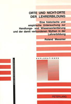 Orte Und Nicht-Orte der Lehrerbildung: Eine Historische Und Empirische Untersuchung Zur Handlungs- Und Wissensorientierung Und der Damit Verbundenen Mythen In der Lehrerbildung - Oelkers, J?rgen (Editor), and Messmer, Roland