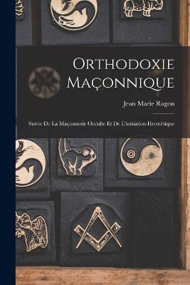 Orthodoxie Maonnique: Suivie De La Maonnerie Occulte Et De L'initiation Hermtique - Ragon, Jean Marie