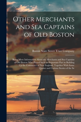 Other Merchants and Sea Captains of Old Boston: Being More Information About the Merchants and Sea Captains of Old Boston Who Played Such an Important Part in Building Up the Commerce of New England, Together With Some Quaint and Curious Stories of the Se - State Street Trust Company, Boston (Creator)