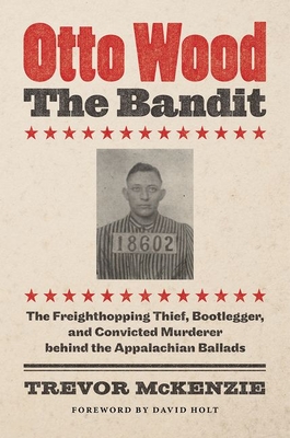 Otto Wood, the Bandit: The Freighthopping Thief, Bootlegger, and Convicted Murderer Behind the Appalachian Ballads - McKenzie, Trevor, and Holt, David (Foreword by)
