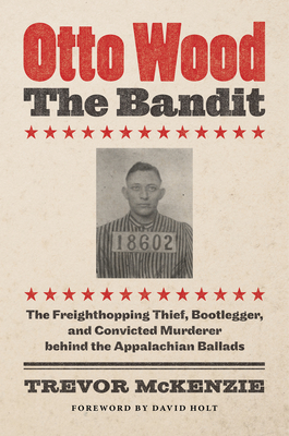 Otto Wood, the Bandit: The Freighthopping Thief, Bootlegger, and Convicted Murderer Behind the Appalachian Ballads - McKenzie, Trevor, and Holt, David (Foreword by)