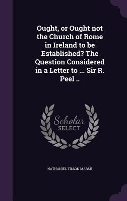 Ought, or Ought not the Church of Rome in Ireland to be Established? The Question Considered in a Letter to ... Sir R. Peel .. - Marsh, Nathaniel Tilson