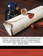 Ought, or Ought Not the Church of Rome in Ireland to Be Established?: The Question Considered in a Letter to the Right Hon. Sir R. Peel, Bart (Classic Reprint)