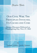 Our Civil War; The Principles Involved, Its Causes and Cure: Being a Discourse Delivered on Thanksgiving Day, Nov; 27, 1862 (Classic Reprint)