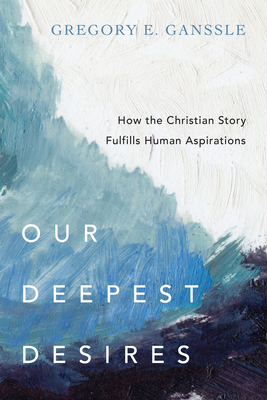 Our Deepest Desires: How the Christian Story Fulfills Human Aspirations - Ganssle, Gregory E