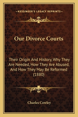 Our Divorce Courts: Their Origin And History, Why They Are Needed, How They Are Abused, And How They May Be Reformed (1880) - Cowley, Charles