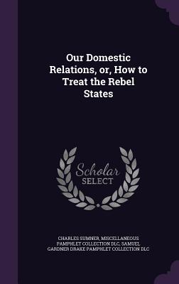 Our Domestic Relations, or, How to Treat the Rebel States - Sumner, Charles, Lord, and DLC, Miscellaneous Pamphlet Collection, and DLC, Samuel Gardner Drake Pamphlet Colle