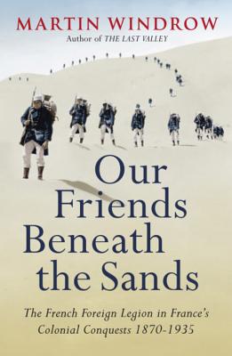 Our Friends Beneath the Sands: The Foreign Legion in France's Colonial Conquests 1870-1935 - Windrow, Martin