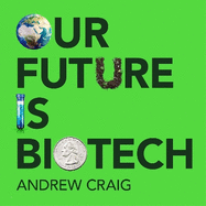 Our Future is Biotech: A Plain English Guide to How a Tech Revolution is Changing Our Lives and Our Health for the Better