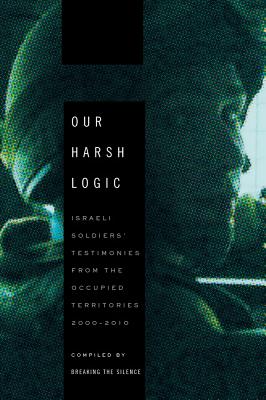 Our Harsh Logic: Israeli Soldiers' Testimonies from the Occupied Territories, 2000-2010 - Breaking the Silence (Compiled by)