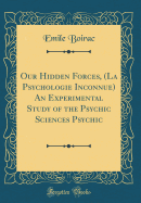 Our Hidden Forces, (La Psychologie Inconnue) an Experimental Study of the Psychic Sciences Psychic (Classic Reprint)