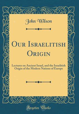Our Israelitish Origin: Lectures on Ancient Israel, and the Israelitish Origin of the Modern Nations of Europe (Classic Reprint) - Wilson, John