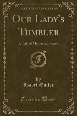 Our Lady's Tumbler: A Tale of Mediaeval France (Classic Reprint) - Butler, Isabel