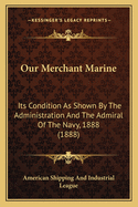 Our Merchant Marine: Its Condition As Shown By The Administration And The Admiral Of The Navy, 1888 (1888)