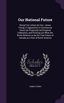 Our National Future: Being Five Letters by Hon. James Young, in Opposition to Commercial Union (as Proposed) and Imperial Federation, and Pointing Out What the Writer Believes to Be the True Future of Canada as a Part of North America - Young, James, Professor