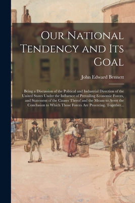 Our National Tendency and Its Goal: Being a Discussion of the Political and Industrial Direction of the United States Under the Influence of Prevailing Economic Forces, and Statement of the Causes Therof and the Means to Avert the Conclusion to Which... - Bennett, John Edward 1863-