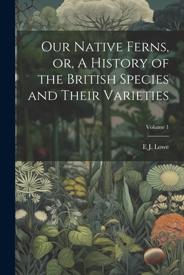 Our Native Ferns, or, A History of the British Species and Their Varieties; Volume 1 - Lowe, E J 1825-1900