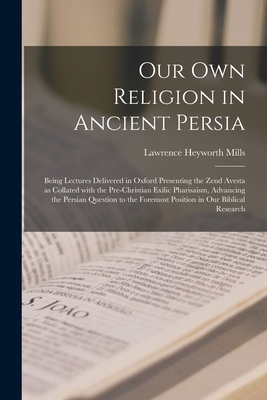 Our Own Religion in Ancient Persia: Being Lectures Delivered in Oxford Presenting the Zend Avesta as Collated With the Pre-Christian Exilic Pharisaism, Advancing the Persian Question to the Foremost Position in Our Biblical Research - Mills, Lawrence Heyworth 1837-1918