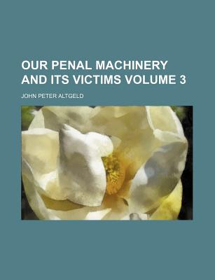 Our Penal Machinery and Its Victims Volume 3 - Altgeld, John Peter