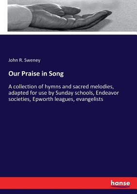 Our Praise in Song: A collection of hymns and sacred melodies, adapted for use by Sunday schools, Endeavor societies, Epworth leagues, evangelists - Sweney, John R