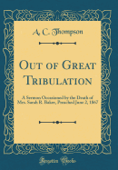 Out of Great Tribulation: A Sermon Occasioned by the Death of Mrs. Sarah R. Baker, Preached June 2, 1867 (Classic Reprint)