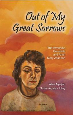 Out of My Great Sorrows: The Armenian Genocide and Artist Mary Zakarian - Arpajian, Allan, and Jolley, Susan Arpajian