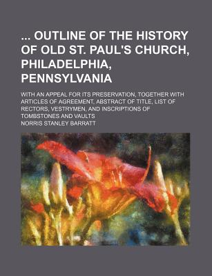 Outline of the History of Old St. Paul's Church, Philadelphia, Pennsylvania, with an Appeal for Its Preservation, Together with Articles of Agreement, Abstract of Title, List of Rectors, Vestrymen, and Inscriptions of Tombstones and Vaults - Barratt, Norris Stanley