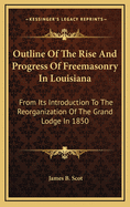 Outline of the Rise and Progress of Freemasonry in Louisiana: From Its Introduction to the Reorganization of the Grand Lodge in 1850