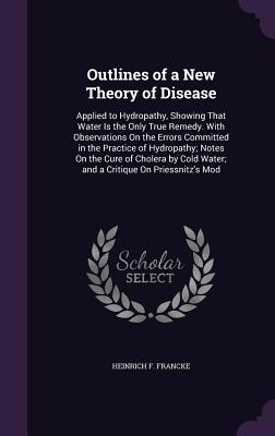 Outlines of a New Theory of Disease: Applied to Hydropathy, Showing That Water Is the Only True Remedy. With Observations On the Errors Committed in the Practice of Hydropathy; Notes On the Cure of Cholera by Cold Water; and a Critique On Priessnitz's Mod - Francke, Heinrich F
